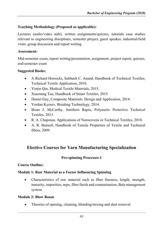 Bachelor of Engineering Program (2020)
63
Teaching Methodology (Proposed as applicable):
Lectures (audio/video aids), written assignments/quizzes, tutorials case studies
relevant to engineering disciplines, semester project, guest speaker, industrial/field
visits, group discussion and report writing.
Assessment:
Mid-semester exam, report writing/presentation, assignment, project report, quizzes,
end-semester exam
Suggested Books:
 A Richard Horrocks, Subhash C. Anand, Handbook of Technical Textiles;
Technical Textile Application, 2016.
 Yimin Qin, Medical Textile Materials, 2015.
 Xiaoming Tao, Handbook of Smart Textiles, 2015.
 Daniel Gay, Composite Materials: Design and Application, 2014.
 Yordan Kyosev, Braiding Technology, 2014.
 Brian J. McCarthy, Smithers Rapra, Polymeric Protective Technical
Textiles, 2013.
 R. A. Chapman, Applications of Nonwovens in Technical Textiles, 2010.
 A. R. Bunsell, Handbook of Tensile Properties of Textile and Technical
fibers, 2009.
Elective Courses for Yarn Manufacturing Specialization
Pre-spinning Processes-1
Course Outline:
Module 1: Raw Material as a Factor Influencing Spinning
 Characteristics of raw material such as fiber fineness, length, strength,
maturity, impurities, neps, fiber finish and contamination, Bale management
system
Module 2: Blow Room
 Theories of opening, cleaning, blending/mixing and dust removal
 