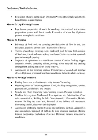 Curriculum of Textile Engineering
66
 Evaluation of draw frame sliver. Optimum Process atmospheric conditions.
Latest trends in draw frames
Module 2: Lap Forming Process
 Lap former, preparation of stock for combing, conventional and modern
preparation system with latest trends. Evaluation of sliver lap. Optimum
process atmospheric conditions.
Module 3: Comber
 Influence of feed stock on combing: parallelization of fiber in batt, batt
thickness, evenness of batt sheet’ disposition of hooks
 Theory of combing: combing cycle, backward feed, forward feed, amount
of feed per cycle, detachment setting, numbers of points on combs, top comb
penetration depth, piecing
 Sequence of operations in a rectilinear comber. Comber feeding, nipper
assembly, combs, detaching rollers, piecing, sliver take-off, the drafting
arrangement, coiling the sliver, waste removal.
 Automation in the combing section. Comparison of carded and combed
slivers. Optimum process atmospheric conditions. Latest trends in combing.
Module 4: Roving Formation
 Roving frame as a production necessity, tasks of the roving.
 Operating zones of the roving frame: Creel, drafting arrangement, aprons,
pressure arm, condensers, and spacers.
 Spindle and Flyer: Imparting twist, winding system. Package formation.
 Machine drive system: Mechanical drive systems, viz. Bobbin drive, Cone
drive transmission, Shifting the belt, Correction rail, Lifter motion, Builder
motion, Shifting the cone belt, Reversal of the bobbin rail movement,
Shortening the lift, electronic drive systems.
 Automation at Roving Frame: Manual and automatic doffing. Accessories
and automation, transport of bobbins to ring spinning machine. Roving
tension monitoring, Evaluation of roving. Optimum process atmospheric
conditions.
 