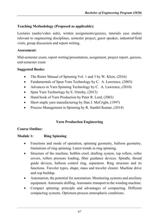 Bachelor of Engineering Program (2020)
67
Teaching Methodology (Proposed as applicable):
Lectures (audio/video aids), written assignments/quizzes, tutorials case studies
relevant to engineering disciplines, semester project, guest speaker, industrial/field
visits, group discussion and report writing.
Assessment:
Mid-semester exam, report writing/presentation, assignment, project report, quizzes,
end-semester exam
Suggested Books:
 The Rieter Manual of Spinning Vol. 1 and 3 by W. Klein, (2016)
 Fundamentals of Spun Yarn Technology by C. A. Lawrence, (2003)
 Advances in Yarn Spinning Technology by C. A. Lawrence, (2010)
 Spun Yarn Technology by E. Oxtoby, (2013)
 Hand book of Yarn Production by Peter R. Lord, (2003)
 Short staple yarn manufacturing by Dan J. McCright, (1997)
 Process Management in Spinning by R. Sunthil Kumar, (2014)
Yarn Production Engineering
Course Outline:
Module 1: Ring Spinning
 Functions and mode of operation, spinning geometry, balloon geometry,
limitations of ring spinning. Latest trends in ring spinning.
 Structure of the machine, bobbin creel, drafting system, top rollers, roller
covers, rollers pressure loading, fiber guidance devices. Spindle, thread
guide devices, balloon control ring, separators. Ring structure and its
functions. Traveler types, shape, mass and traveler clearer. Machine drive
and cop buildup.
 Automation, the potential for automation. Monitoring systems and auxiliary
equipment. Automatic doffing, Automatic transport to the winding machine.
 Compact spinning: principle and advantages of compacting. Different
compacting systems. Optimum process atmospheric conditions.
 