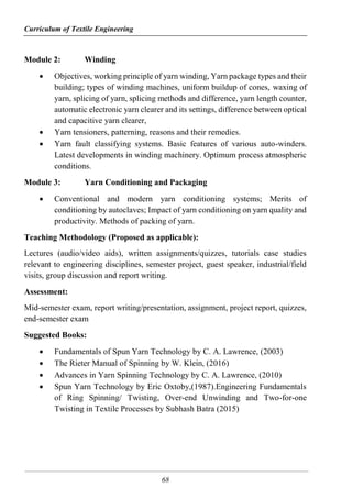 Curriculum of Textile Engineering
68
Module 2: Winding
 Objectives, working principle of yarn winding, Yarn package types and their
building; types of winding machines, uniform buildup of cones, waxing of
yarn, splicing of yarn, splicing methods and difference, yarn length counter,
automatic electronic yarn clearer and its settings, difference between optical
and capacitive yarn clearer,
 Yarn tensioners, patterning, reasons and their remedies.
 Yarn fault classifying systems. Basic features of various auto-winders.
Latest developments in winding machinery. Optimum process atmospheric
conditions.
Module 3: Yarn Conditioning and Packaging
 Conventional and modern yarn conditioning systems; Merits of
conditioning by autoclaves; Impact of yarn conditioning on yarn quality and
productivity. Methods of packing of yarn.
Teaching Methodology (Proposed as applicable):
Lectures (audio/video aids), written assignments/quizzes, tutorials case studies
relevant to engineering disciplines, semester project, guest speaker, industrial/field
visits, group discussion and report writing.
Assessment:
Mid-semester exam, report writing/presentation, assignment, project report, quizzes,
end-semester exam
Suggested Books:
 Fundamentals of Spun Yarn Technology by C. A. Lawrence, (2003)
 The Rieter Manual of Spinning by W. Klein, (2016)
 Advances in Yarn Spinning Technology by C. A. Lawrence, (2010)
 Spun Yarn Technology by Eric Oxtoby,(1987).Engineering Fundamentals
of Ring Spinning/ Twisting, Over-end Unwinding and Two-for-one
Twisting in Textile Processes by Subhash Batra (2015)
 