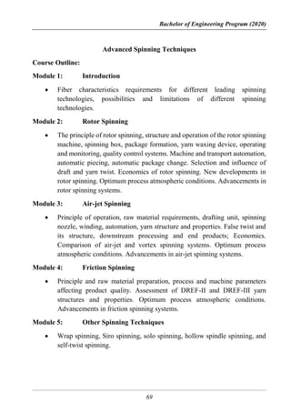Bachelor of Engineering Program (2020)
69
Advanced Spinning Techniques
Course Outline:
Module 1: Introduction
 Fiber characteristics requirements for different leading spinning
technologies, possibilities and limitations of different spinning
technologies.
Module 2: Rotor Spinning
 The principle of rotor spinning, structure and operation of the rotor spinning
machine, spinning box, package formation, yarn waxing device, operating
and monitoring, quality control systems. Machine and transport automation,
automatic piecing, automatic package change. Selection and influence of
draft and yarn twist. Economics of rotor spinning. New developments in
rotor spinning. Optimum process atmospheric conditions. Advancements in
rotor spinning systems.
Module 3: Air-jet Spinning
 Principle of operation, raw material requirements, drafting unit, spinning
nozzle, winding, automation, yarn structure and properties. False twist and
its structure, downstream processing and end products; Economics.
Comparison of air-jet and vortex spinning systems. Optimum process
atmospheric conditions. Advancements in air-jet spinning systems.
Module 4: Friction Spinning
 Principle and raw material preparation, process and machine parameters
affecting product quality. Assessment of DREF-II and DREF-III yarn
structures and properties. Optimum process atmospheric conditions.
Advancements in friction spinning systems.
Module 5: Other Spinning Techniques
 Wrap spinning, Siro spinning, solo spinning, hollow spindle spinning, and
self-twist spinning.
 