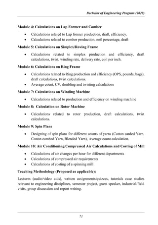 Bachelor of Engineering Program (2020)
71
Module 4: Calculations on Lap Former and Comber
 Calculations related to Lap former production, draft, efficiency.
 Calculations related to comber production, noil percentage, draft
Module 5: Calculations on Simplex/Roving Frame
 Calculations related to simplex production and efficiency, draft
calculations, twist, winding rate, delivery rate, coil per inch.
Module 6: Calculations on Ring Frame
 Calculations related to Ring production and efficiency (OPS, pounds, bags),
draft calculations, twist calculations.
 Average count, CV, doubling and twisting calculations
Module 7: Calculations on Winding Machine
 Calculations related to production and efficiency on winding machine
Module 8: Calculation on Rotor Machine
 Calculations related to rotor production, draft calculations, twist
calculations.
Module 9: Spin Plans
 Designing of spin plans for different counts of yarns (Cotton carded Yarn,
Cotton combed Yarn, Blended Yarn), Average count calculation.
Module 10: Air Conditioning/Compressed Air Calculations and Costing of Mill
 Calculations of air changes per hour for different departments
 Calculations of compressed air requirements
 Calculations of costing of a spinning mill
Teaching Methodology (Proposed as applicable):
Lectures (audio/video aids), written assignments/quizzes, tutorials case studies
relevant to engineering disciplines, semester project, guest speaker, industrial/field
visits, group discussion and report writing.
 