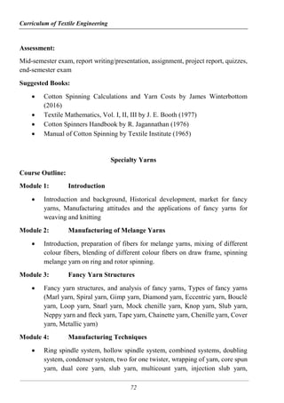 Curriculum of Textile Engineering
72
Assessment:
Mid-semester exam, report writing/presentation, assignment, project report, quizzes,
end-semester exam
Suggested Books:
 Cotton Spinning Calculations and Yarn Costs by James Winterbottom
(2016)
 Textile Mathematics, Vol. I, II, III by J. E. Booth (1977)
 Cotton Spinners Handbook by R. Jagannathan (1976)
 Manual of Cotton Spinning by Textile Institute (1965)
Specialty Yarns
Course Outline:
Module 1: Introduction
 Introduction and background, Historical development, market for fancy
yarns, Manufacturing attitudes and the applications of fancy yarns for
weaving and knitting
Module 2: Manufacturing of Melange Yarns
 Introduction, preparation of fibers for melange yarns, mixing of different
colour fibers, blending of different colour fibers on draw frame, spinning
melange yarn on ring and rotor spinning.
Module 3: Fancy Yarn Structures
 Fancy yarn structures, and analysis of fancy yarns, Types of fancy yarns
(Marl yarn, Spiral yarn, Gimp yarn, Diamond yarn, Eccentric yarn, Bouclé
yarn, Loop yarn, Snarl yarn, Mock chenille yarn, Knop yarn, Slub yarn,
Neppy yarn and fleck yarn, Tape yarn, Chainette yarn, Chenille yarn, Cover
yarn, Metallic yarn)
Module 4: Manufacturing Techniques
 Ring spindle system, hollow spindle system, combined systems, doubling
system, condenser system, two for one twister, wrapping of yarn, core spun
yarn, dual core yarn, slub yarn, multicount yarn, injection slub yarn,
 