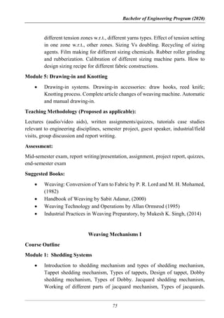 Bachelor of Engineering Program (2020)
75
different tension zones w.r.t., different yarns types. Effect of tension setting
in one zone w.r.t., other zones. Sizing Vs doubling. Recycling of sizing
agents. Film making for different sizing chemicals. Rubber roller grinding
and rubberization. Calibration of different sizing machine parts. How to
design sizing recipe for different fabric constructions.
Module 5: Drawing-in and Knotting
 Drawing-in systems. Drawing-in accessories: draw hooks, reed knife;
Knotting process. Complete article changes of weaving machine. Automatic
and manual drawing-in.
Teaching Methodology (Proposed as applicable):
Lectures (audio/video aids), written assignments/quizzes, tutorials case studies
relevant to engineering disciplines, semester project, guest speaker, industrial/field
visits, group discussion and report writing.
Assessment:
Mid-semester exam, report writing/presentation, assignment, project report, quizzes,
end-semester exam
Suggested Books:
 Weaving: Conversion of Yarn to Fabric by P. R. Lord and M. H. Mohamed,
(1982)
 Handbook of Weaving by Sabit Adanur, (2000)
 Weaving Technology and Operations by Allan Ormsrod (1995)
 Industrial Practices in Weaving Preparatory, by Mukesh K. Singh, (2014)
Weaving Mechanisms I
Course Outline
Module 1: Shedding Systems
 Introduction to shedding mechanism and types of shedding mechanism,
Tappet shedding mechanism, Types of tappets, Design of tappet, Dobby
shedding mechanism, Types of Dobby. Jacquard shedding mechanism,
Working of different parts of jacquard mechanism, Types of jacquards.
 