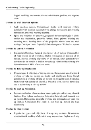 Curriculum of Textile Engineering
76
Tappet shedding: mechanism; merits and demerits; positive and negative
cams.
Module 2: Weft Insertion Systems
 Weft insertion system, Conventional shuttle weft insertion system;
automatic weft insertion system; bobbin change mechanism; pirn winding
mechanism, projectile weaving machine.
 Speed and weight of the projectile, projectiles for different types of yarns,
torsion rod mechanism, projectile opener, lifter, gripper. Picking and
receiving units. Picking force of the projectile. Guide teeth and their
settings. Conveyor chain. Projectile lubrication system. Weft mixer system
Module 3: Let off Mechanism
 Explain let off motion. Types & objective of let off motion. Discuss effect
of warp tension in let of motion. Sketch construction of positive let off
motion. Discuss working of positive let off motion. Draw construction of
electronic let off motion & explain its working. Formulate relationship b/w
beam diameter & RPM of weavers beam.
Module 4: Take-up Mechanism
 Discuss types & objective of take up motion. Demonstrate construction &
working of take up motion on shuttle and shuttle-less loom. Sketch
construction & working of take up motion on projectile loom. Formulate
relation for weft density on shuttle & projectile loom. Discuss periodicity
due to eccentricity in take up motion.
Module 5: Beat-up Mechanism
 Beat-up mechanism of conventional looms; principle and working of crank
beat-up; 4-bar linkage mechanism; Determine throw of crank in crank beat
up motion. Demonstrate principle, working and construction of Cam beat
up motion. Comparison b/w crank & cam beat up motion and Sley
eccentricity
Module 6: Stop Motions
 Explain the types and objectives of warp stop motions. Demonstrate
construction & working of electrical warp stop motion. Explain weft stop
 