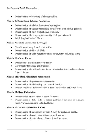Curriculum of Textile Engineering
82
 Determine the roll capacity of sizing machine
Module 8: Beam Space & Loom Production
 Determination of relation for weaves beam space
 Determination of weaver beam space for different loom size & qualities
 Determination of loom production & efficiency
 Determination of average r.p.m, density, reed space & count.
 Stitch length of knitted fabric
Module 9: Fabric Contraction & Weight
 Calculation of warp & weft contractions
 Determination of GSM of fabric
 Determination of warp weight per linear meter, GSM of Knitted fabric
Module 10: Cover Factor
 Derivation of a relation for cover factor
 Cover factor for square constructions
 Determination of fractional cover factor, relation b/w fractional cover factor
& cover factor.
Module 11: Fabric Parameters Relationship
 Determination of approximate construction
 Determination of relationship b/w count & density
 Derivation relation for intersection in fabric Production of Knitted fabric
Module 12: Reed Calculations
 Determination of reed space & count for fabric
 Determination of total ends for fabric qualities, Total ends in weavers’
beam, Yarn consumption in knitted fabric
Module 13: Yarn Requirement & Cost
 Determination of requirement of warp & weft for particular quality.
 Determination of conversion cost per meter & per pick
 Determination of material cost of warp & weft per meter.
 