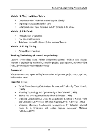 Bachelor of Engineering Program (2020)
83
Module 14: Weave Ability of Fabric
 Determination of relation b/w fiber & yarn density
 Explain packing coefficient of yarn
 Determination of max. picks per inch by formula & by table..
Module 15: Pile Fabric
 Production of towel cloth.
 Pile height calculations
 Total ends per width of towel & for weavers’ beams.
Module 16: Utility Costing
 Air and Energy costing
Teaching Methodology (Proposed as applicable):
Lectures (audio/video aids), written assignments/quizzes, tutorials case studies
relevant to engineering disciplines, semester project, guest speaker, industrial/field
visits, group discussion and report writing.
Assessment:
Mid-semester exam, report writing/presentation, assignment, project report, quizzes,
end-semester exam
Suggested Books:
 Fabric Manufacturing Calculations: Process and Product by Yasir Nawab,
(2017)
 Weaving Technology and Operations by Allan Ormsrod, (1995)
 Shuttle-less weaving machines by Idrich Talavasek (1981)
 Weaving Calculations: A Guide to Calculations Relating to Cotton Yarn
and Cloth and All Processes of Cotton Weaving, by C. P. Brooks, (2010)
 Weaving: Machines, Mechanisms, Management. by Talukdar, Marinal
Kanti, P. K. Sriramulu, and Dinkar Bapurao Ajgaonkar. Mahajan
Publishers, (1998)
 