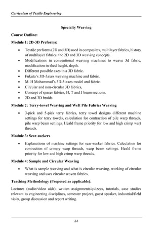 Curriculum of Textile Engineering
84
Specialty Weaving
Course Outline:
Module 1: 2D-3D Preforms:
 Textile preforms (2D and 3D) used in composites, multilayer fabrics, history
of multilayer fabrics, the 2D and 3D weaving concepts.
 Modifications in conventional weaving machines to weave 3d fabric,
modification in shed height, depth.
 Different possible axes in a 3D fabric.
 Fukuta’s 3D-3axes weaving machine and fabric.
 M. H Mohammad’s 3D-5-axes model and fabric.
 Circular and non-circular 3D fabrics,
 Concept of spacer fabrics, H, T and J beam sections.
 2D and 3D braids
Module 2: Terry-towel Weaving and Weft Pile Fabrics Weaving
 3-pick and 5-pick terry fabrics, terry towel designs different machine
settings for terry towels, calculation for contraction of pile warp threads,
pile warp beam settings. Heald frame priority for low and high crimp wart
threads.
Module 3: Sear-suckers
 Explanations of machine settings for sear-sucker fabrics. Calculation for
contraction of crimpy warp threads, warp beam settings. Heald frame
priority for low and high crimp warp threads.
Module 4: Sample and Circular Weaving
 What is sample weaving and what is circular weaving, working of circular
weaving and uses circular woven fabrics.
Teaching Methodology (Proposed as applicable):
Lectures (audio/video aids), written assignments/quizzes, tutorials, case studies
relevant to engineering disciplines, semester project, guest speaker, industrial/field
visits, group discussion and report writing.
 