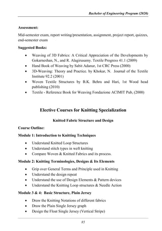 Bachelor of Engineering Program (2020)
85
Assessment:
Mid-semester exam, report writing/presentation, assignment, project report, quizzes,
end-semester exam
Suggested Books:
 Weaving of 3D Fabrics: A Critical Appreciation of the Developments by
Gokarneshan, N., and R. Alagirusamy. Textile Progress 41.1 (2009)
 Hand Book of Weaving by Sabit Adanur, 1st CRC Press (2000)
 3D-Weaving: Theory and Practice. by Khokar, N. Journal of the Textile
Institute 92.2 (2001)
 Woven Textile Structures by B.K. Behra and Hari, 1st Wood head
publishing (2010)
 Textile - Reference Book for Weaving Fondazione ACIMIT Pub, (2000)
Elective Courses for Knitting Specialization
Knitted Fabric Structure and Design
Course Outline:
Module 1: Introduction to Knitting Techniques
 Understand Knitted Loop Structures
 Understand stitch types in weft knitting
 Compare Woven & Knitted Fabrics and its process.
Module 2: Knitting Terminologies, Designs & Its Elements
 Grip over General Terms and Principle used in Knitting
 Understand the design repeat
 Understand the use of Design Elements & Pattern devices
 Understand the Knitting Loop structures & Needle Action
Module 3 & 4: Basic Structure, Plain Jersey
 Draw the Knitting Notations of different fabrics
 Draw the Plain Single Jersey graph
 Design the Float Single Jersey (Vertical Stripe)
 