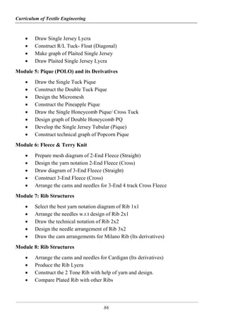 Curriculum of Textile Engineering
86
 Draw Single Jersey Lycra
 Construct R/L Tuck- Float (Diagonal)
 Make graph of Plaited Single Jersey
 Draw Plaited Single Jersey Lycra
Module 5: Pique (POLO) and its Derivatives
 Draw the Single Tuck Pique
 Construct the Double Tuck Pique
 Design the Micromesh
 Construct the Pineapple Pique
 Draw the Single Honeycomb Pique/ Cross Tuck
 Design graph of Double Honeycomb PQ
 Develop the Single Jersey Tubular (Pique)
 Construct technical graph of Popcorn Pique
Module 6: Fleece & Terry Knit
 Prepare mesh diagram of 2-End Fleece (Straight)
 Design the yarn notation 2-End Fleece (Cross)
 Draw diagram of 3-End Fleece (Straight)
 Construct 3-End Fleece (Cross)
 Arrange the cams and needles for 3-End 4 track Cross Fleece
Module 7: Rib Structures
 Select the best yarn notation diagram of Rib 1x1
 Arrange the needles w.r.t design of Rib 2x1
 Draw the technical notation of Rib 2x2
 Design the needle arrangement of Rib 3x2
 Draw the cam arrangements for Milano Rib (Its derivatives)
Module 8: Rib Structures
 Arrange the cams and needles for Cardigan (Its derivatives)
 Produce the Rib Lycra
 Construct the 2 Tone Rib with help of yarn and design.
 Compare Plated Rib with other Ribs
 