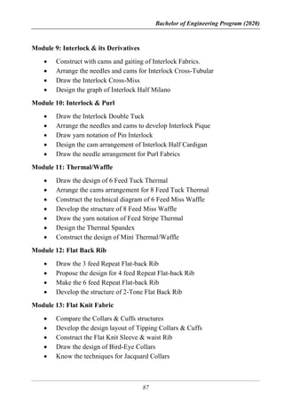 Bachelor of Engineering Program (2020)
87
Module 9: Interlock & its Derivatives
 Construct with cams and gaiting of Interlock Fabrics.
 Arrange the needles and cams for Interlock Cross-Tubular
 Draw the Interlock Cross-Miss
 Design the graph of Interlock Half Milano
Module 10: Interlock & Purl
 Draw the Interlock Double Tuck
 Arrange the needles and cams to develop Interlock Pique
 Draw yarn notation of Pin Interlock
 Design the cam arrangement of Interlock Half Cardigan
 Draw the needle arrangement for Purl Fabrics
Module 11: Thermal/Waffle
 Draw the design of 6 Feed Tuck Thermal
 Arrange the cams arrangement for 8 Feed Tuck Thermal
 Construct the technical diagram of 6 Feed Miss Waffle
 Develop the structure of 8 Feed Miss Waffle
 Draw the yarn notation of Feed Stripe Thermal
 Design the Thermal Spandex
 Construct the design of Mini Thermal/Waffle
Module 12: Flat Back Rib
 Draw the 3 feed Repeat Flat-back Rib
 Propose the design for 4 feed Repeat Flat-back Rib
 Make the 6 feed Repeat Flat-back Rib
 Develop the structure of 2-Tone Flat Back Rib
Module 13: Flat Knit Fabric
 Compare the Collars & Cuffs structures
 Develop the design layout of Tipping Collars & Cuffs
 Construct the Flat Knit Sleeve & waist Rib
 Draw the design of Bird-Eye Collars
 Know the techniques for Jacquard Collars
 