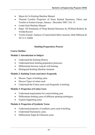 Bachelor of Engineering Program (2020)
89
 Mayer & Cie Knitting Machine Manual
 Thermal Comfort Properties of Some Knitted Structures, Fibres and
Textiles in Eastern Europe, January - December 2007, Vol. 15
 Lonati Sock Machine Manual
 Paper: 3D Simulation of Warp Knitted Structures by Wilfried Renkens &
Yordan Kyosev
 Textile Journal: Analysis of warp knitted fabric structure, Hadi Dabiryan &
Ali A.A. Jeddia
Knitting Preparatory Process
Course Outline:
Module 1: Introduction to Subject
 Understand the Knitting History
 Understand basic knitting preparatory processes
 Differentiate between warp & weft knitting
 Distinguish Knitting Machine elements
Module 2: Knitting Yarns used more frequently
 Discuss Types of knitting yarns
 Discuss Types of cotton used
 Understand the Cotton yarns used frequently in knitting.
Module 3: Properties of Cotton Yarn
 Understand requirements for cotton knitting yarn
 Differentiate knitting yarns of different spinning techniques.
 Explain Supporting yarns
Module 4: Properties of Synthetic Yarns
 Understand properties of synthetic yarns used in knitting.
 Understand Elastomeric yarns
 Differentiate Staple & Filaments yarns
 