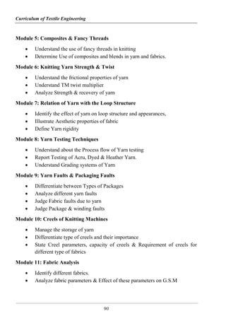 Curriculum of Textile Engineering
90
Module 5: Composites & Fancy Threads
 Understand the use of fancy threads in knitting
 Determine Use of composites and blends in yarn and fabrics.
Module 6: Knitting Yarn Strength & Twist
 Understand the frictional properties of yarn
 Understand TM twist multiplier
 Analyze Strength & recovery of yarn
Module 7: Relation of Yarn with the Loop Structure
 Identify the effect of yarn on loop structure and appearances,
 Illustrate Aesthetic properties of fabric
 Define Yarn rigidity
Module 8: Yarn Testing Techniques
 Understand about the Process flow of Yarn testing
 Report Testing of Acru, Dyed & Heather Yarn.
 Understand Grading systems of Yarn
Module 9: Yarn Faults & Packaging Faults
 Differentiate between Types of Packages
 Analyze different yarn faults
 Judge Fabric faults due to yarn
 Judge Package & winding faults
Module 10: Creels of Knitting Machines
 Manage the storage of yarn
 Differentiate type of creels and their importance
 State Creel parameters, capacity of creels & Requirement of creels for
different type of fabrics
Module 11: Fabric Analysis
 Identify different fabrics.
 Analyze fabric parameters & Effect of these parameters on G.S.M
 