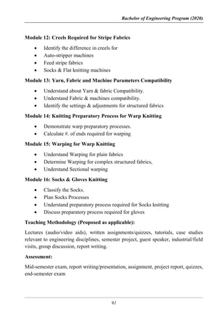 Bachelor of Engineering Program (2020)
91
Module 12: Creels Required for Stripe Fabrics
 Identify the difference in creels for
 Auto-stripper machines
 Feed stripe fabrics
 Socks & Flat knitting machines
Module 13: Yarn, Fabric and Machine Parameters Compatibility
 Understand about Yarn & fabric Compatibility.
 Understand Fabric & machines compatibility.
 Identify the settings & adjustments for structured fabrics
Module 14: Knitting Preparatory Process for Warp Knitting
 Demonstrate warp preparatory processes.
 Calculate #. of ends required for warping
Module 15: Warping for Warp Knitting
 Understand Warping for plain fabrics
 Determine Warping for complex structured fabrics,
 Understand Sectional warping
Module 16: Socks & Gloves Knitting
 Classify the Socks.
 Plan Socks Processes
 Understand preparatory process required for Socks knitting
 Discuss preparatory process required for gloves
Teaching Methodology (Proposed as applicable):
Lectures (audio/video aids), written assignments/quizzes, tutorials, case studies
relevant to engineering disciplines, semester project, guest speaker, industrial/field
visits, group discussion, report writing.
Assessment:
Mid-semester exam, report writing/presentation, assignment, project report, quizzes,
end-semester exam
 