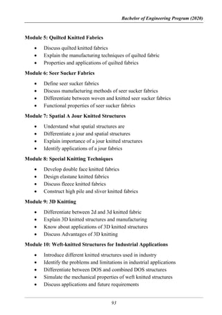 Bachelor of Engineering Program (2020)
93
Module 5: Quilted Knitted Fabrics
 Discuss quilted knitted fabrics
 Explain the manufacturing techniques of quilted fabric
 Properties and applications of quilted fabrics
Module 6: Seer Sucker Fabrics
 Define seer sucker fabrics
 Discuss manufacturing methods of seer sucker fabrics
 Differentiate between woven and knitted seer sucker fabrics
 Functional properties of seer sucker fabrics
Module 7: Spatial A Jour Knitted Structures
 Understand what spatial structures are
 Differentiate a jour and spatial structures
 Explain importance of a jour knitted structures
 Identify applications of a jour fabrics
Module 8: Special Knitting Techniques
 Develop double face knitted fabrics
 Design elastane knitted fabrics
 Discuss fleece knitted fabrics
 Construct high pile and sliver knitted fabrics
Module 9: 3D Knitting
 Differentiate between 2d and 3d knitted fabric
 Explain 3D knitted structures and manufacturing
 Know about applications of 3D knitted structures
 Discuss Advantages of 3D knitting
Module 10: Weft-knitted Structures for Industrial Applications
 Introduce different knitted structures used in industry
 Identify the problems and limitations in industrial applications
 Differentiate between DOS and combined DOS structures
 Simulate the mechanical properties of weft knitted structures
 Discuss applications and future requirements
 