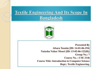 Textile Engineering And Its Scope In
Bangladesh
Presented By
Afsara Tasnim [ID: 14-01-06-194]
Natasha Nahar Mouri [ID: 13-02-06-122(R)]
Group No.: 7
Course No. : CSE 2146
Course Title: Introduction to Computer Science
Dept.: Textile Engineering.
 