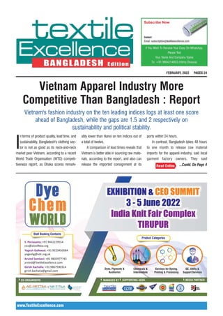 www.TextileExcellence.com
Vietnam Apparel Industry More
Competitive Than Bangladesh : Report
I
n terms of product quality, lead time, and
sustainability, Bangladesh's clothing sec-
tor is not as good as its neck-and-neck
market peer Vietnam, according to a recent
World Trade Organisation (WTO) competi-
tiveness report, as Dhaka scores remark-
ably lower than Hanoi on ten indices out of
a total of twelve.
A comparison of lead times reveals that
Vietnam is better able in sourcing raw mate-
rials, according to the report, and also can
release the imported consignment at its
ports within 24 hours.
In contrast, Bangladesh takes 48 hours
to one month to release raw material
imports for the apparel industry, said local
garment factory owners. They said
Vietnam's fashion industry on the ten leading indices logs at least one score
ahead of Bangladesh, while the gaps are 1.5 and 2 respectively on
sustainability and political stability.
...Contd. On Page 4
FEBRUARY, 2022 PAGES 24
 