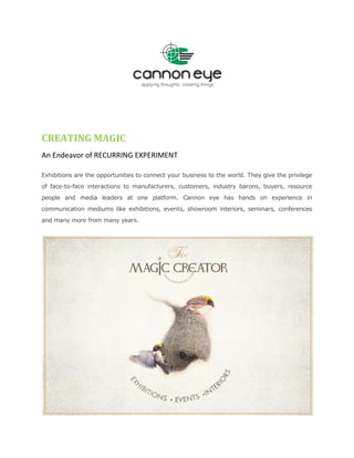 CREATING MAGIC
An Endeavor of RECURRING EXPERIMENT
Exhibitions are the opportunities to connect your business to the world. They give the privilege
of face-to-face interactions to manufacturers, customers, industry barons, buyers, resource
people and media leaders at one platform. Cannon eye has hands on experience in
communication mediums like exhibitions, events, showroom interiors, seminars, conferences
and many more from many years.
 
