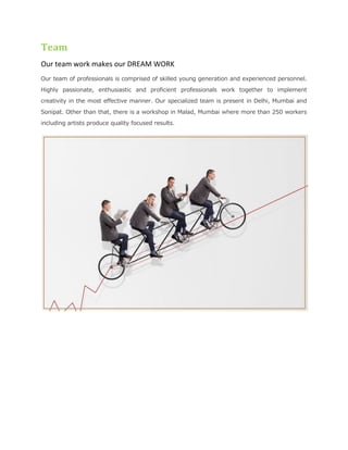 Team
Our team work makes our DREAM WORK
Our team of professionals is comprised of skilled young generation and experienced personnel.
Highly passionate, enthusiastic and proficient professionals work together to implement
creativity in the most effective manner. Our specialized team is present in Delhi, Mumbai and
Sonipat. Other than that, there is a workshop in Malad, Mumbai where more than 250 workers
including artists produce quality focused results.
 