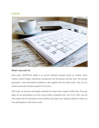 Latest
What’s new with US
Heim textil- HEIMTEXTIL INDIA is an annual exhibition focused strictly on Textiles, Home
Textiles, Interior Design, Decoration, Accessories and Homewares and lots more. We actively
participate in this international exhibition to get updated with the latest trends. Also, for our
clients we provide complete support for the event.
HGH India- An exclusive and largest exhibition for Indian home market is HGH India. This year
again we are participating in its 4th annual edition, scheduled from July 14-16, 2015. We are
well versed with the standards of this exhibition and apart from designing stalls for clients we
have participated in HGH India as well.
 