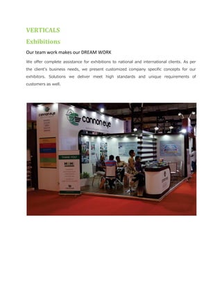VERTICALS
Exhibitions
Our team work makes our DREAM WORK
We offer complete assistance for exhibitions to national and international clients. As per
the client’s business needs, we present customized company specific concepts for our
exhibitors. Solutions we deliver meet high standards and unique requirements of
customers as well.
 