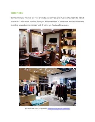Interiors
Complementary interiors for your products and services are must in showroom to attract
customers. Interactive interiors don’t just add dimensions to showroom aesthetics but help
in selling products or services as well. Creative yet functional interiors....
For more info visit Our Website- www.cannoneye.com/exhibition/
 