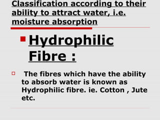 Classification according to their
ability to attract water, i.e.
moisture absorption

 Hydrophilic

Fibre :



The fibres which have the ability
to absorb water is known as
Hydrophilic fibre. ie. Cotton , Jute
etc.

 
