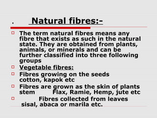 .







Natural fibres:The term natural fibres means any
fibre that exists as such in the natural
state. They are obtained from plants,
animals, or minerals and can be
further classified into three following
groups
Vegetable fibres:
Fibres growing on the seeds
cotton, kapok etc
Fibres are grown as the skin of plants
stem
Flax, Ramie, Hemp, jute etc
Fibres collected from leaves
sisal, abaca or marila etc.

 