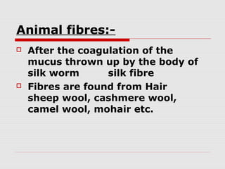 Animal fibres:



After the coagulation of the
mucus thrown up by the body of
silk worm
silk fibre
Fibres are found from Hair
sheep wool, cashmere wool,
camel wool, mohair etc.

 
