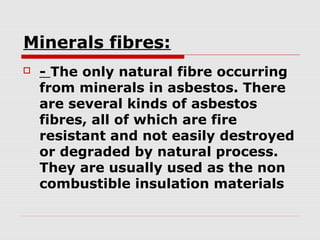 Minerals fibres:


- The only natural fibre occurring
from minerals in asbestos. There
are several kinds of asbestos
fibres, all of which are fire
resistant and not easily destroyed
or degraded by natural process.
They are usually used as the non
combustible insulation materials

 