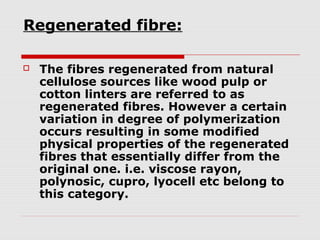 Regenerated fibre:


The fibres regenerated from natural
cellulose sources like wood pulp or
cotton linters are referred to as
regenerated fibres. However a certain
variation in degree of polymerization
occurs resulting in some modified
physical properties of the regenerated
fibres that essentially differ from the
original one. i.e. viscose rayon,
polynosic, cupro, lyocell etc belong to
this category.

 