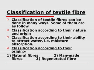 Classification of textile fibre
Classification of textile fibres can be
done in many ways. Some of them are
as follow
 Classification according to their nature
and origin
 Classification according to their ability
to attract water, i.e. moisture
absorption.
 Classification according to their
origin:1) Natural fibres
2) Man-made
fibres
3) Regenerated fibre


 