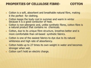 PROPERTIES OF CELLULOSE FIBRE- COTTON
 Cotton is a soft, absorbent and breathable natural fibre, making
it the perfect for clothing.
 Cotton keeps the body cool in summer and warm in winter
because it is a good conductor of heat.
 Cotton is non-allergenic and, unlike synthetic fibres, cotton fibre is
a natural product that contains no chemicals.
 Cotton, due to its unique fibre structure, breathes better and is
more comfortable than oil-based synthetic fabrics.
 Cotton is one of the easiest fabrics to dye due to its natural
whiteness and high rate of absorbency.
 Cotton holds up to 27 times its own weight in water and becomes
stronger when wet.
 Cotton can’t hold an electric charge.
 