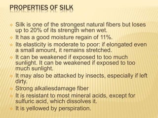 PROPERTIES OF SILK
 Silk is one of the strongest natural fibers but loses
up to 20% of its strength when wet.
 It has a good moisture regain of 11%.
 Its elasticity is moderate to poor: if elongated even
a small amount, it remains stretched.
 It can be weakened if exposed to too much
sunlight. It can be weakened if exposed to too
much sunlight.
 It may also be attacked by insects, especially if left
dirty.
 Strong alkaliesdamage fiber
 It is resistant to most mineral acids, except for
sulfuric acid, which dissolves it.
 It is yellowed by perspiration.
 