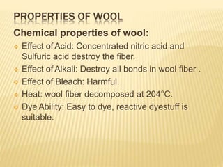 PROPERTIES OF WOOL
Chemical properties of wool:
 Effect of Acid: Concentrated nitric acid and
Sulfuric acid destroy the fiber.
 Effect of Alkali: Destroy all bonds in wool fiber .
 Effect of Bleach: Harmful.
 Heat: wool fiber decomposed at 204°C.
 Dye Ability: Easy to dye, reactive dyestuff is
suitable.
 