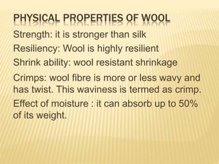 PHYSICAL PROPERTIES OF WOOL
Strength: it is stronger than silk
Resiliency: Wool is highly resilient
Shrink ability: wool resistant shrinkage
Crimps: wool fibre is more or less wavy and
has twist. This waviness is termed as crimp.
Effect of moisture : it can absorb up to 50%
of its weight.
 
