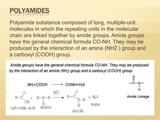 POLYAMIDES
Polyamide substance composed of long, multiple-unit
molecules in which the repeating units in the molecular
chain are linked together by amide groups. Amide groups
have the general chemical formula CO-NH. They may be
produced by the interaction of an amine (NH2 ) group and
a carboxyl (COOH) group.
 