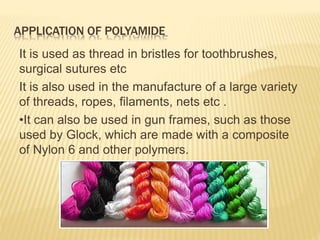 APPLICATION OF POLYAMIDE
It is used as thread in bristles for toothbrushes,
surgical sutures etc
It is also used in the manufacture of a large variety
of threads, ropes, filaments, nets etc .
•It can also be used in gun frames, such as those
used by Glock, which are made with a composite
of Nylon 6 and other polymers.
 