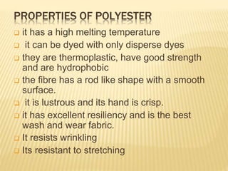 PROPERTIES OF POLYESTER
 it has a high melting temperature
 it can be dyed with only disperse dyes
 they are thermoplastic, have good strength
and are hydrophobic
 the fibre has a rod like shape with a smooth
surface.
 it is lustrous and its hand is crisp.
 it has excellent resiliency and is the best
wash and wear fabric.
 It resists wrinkling
 Its resistant to stretching
 
