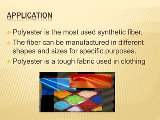 APPLICATION
 Polyester is the most used synthetic fiber.
 The fiber can be manufactured in different
shapes and sizes for specific purposes.
 Polyester is a tough fabric used in clothing
 