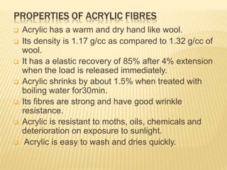 PROPERTIES OF ACRYLIC FIBRES
 Acrylic has a warm and dry hand like wool.
 Its density is 1.17 g/cc as compared to 1.32 g/cc of
wool.
 It has a elastic recovery of 85% after 4% extension
when the load is released immediately.
 Acrylic shrinks by about 1.5% when treated with
boiling water for30min.
 Its fibres are strong and have good wrinkle
resistance.
 Acrylic is resistant to moths, oils, chemicals and
deterioration on exposure to sunlight.
 Acrylic is easy to wash and dries quickly.
 