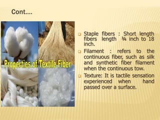 Cont.…
 Staple fibers : Short length
fibers length ¾ inch to 18
inch.
 Filament : refers to the
continuous fiber, such as silk
and synthetic fiber filament
when the continuous tow.
 Texture: It is tactile sensation
experienced when hand
passed over a surface.
 
