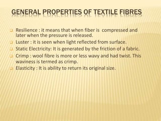 GENERAL PROPERTIES OF TEXTILE FIBRES
 Resilience : it means that when fiber is compressed and
later when the pressure is released.
 Luster : it is seen when light reflected from surface.
 Static Electricity: It is generated by the friction of a fabric.
 Crimp : wool fibre is more or less wavy and had twist. This
waviness is termed as crimp.
 Elasticity : It is ability to return its original size.
 