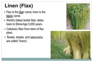 Linen (Flax)
 Flax is the fiber name; linen is the
fabric name.
 World’s oldest textile fiber, dates
back to StoneAge 5,000 years.
 Cellulosic fiber from
plant.
 Towels, sheets, and
are called “linens”.
stem of flax
tablecloths
 