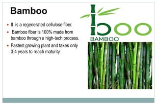 Bamboo
 It is a regenerated cellulose fiber.
 Bamboo fiber is 100% made from
bamboo through a high-tech process.
 Fastest growing plant and takes only
3-4 years to reach maturity
 