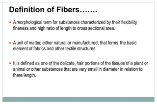 Definition of Fibers…….
 Amorphological term for substances characterized by their flexibility,
fineness and high ratio of length to cross sectional area.
 Aunit of matter, either natural or manufactured, that forms
element of fabrics and other textile structures.
the basic
 It is defined as one of the delicate, hair portions of the tissues of a plant
animal or other substances that are very small in diameter in relation to
there length.
or
 