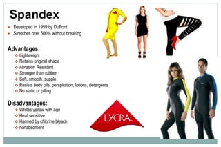 Spandex
 Developed in 1959 by DuPont
 Stretches over 500% without breaking
Advantages:
 Lightweight
 Retains original shape
 Abrasion Resistant
 Stronger than rubber
 Soft, smooth, supple
 Resists body oils, perspiration, lotions, detergents
 No static or pilling
Disadvantages:
 Whites yellow with age
 Heat sensitive
 Harmed by chlorine bleach
 nonabsorbent
 