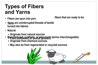 Types of Fibers
and Yarns
 Fibers are spun into yarn
 Yarns are uninterrupted threads of textile
turned into fabrics
 Natural
 Originate from natural sources
 Plant (cellulosic) or animal (protein)
fibers that are ready to be
 Manufactured, synthetic, or man-made (terms interchangeable)
 Originate from chemical sources
 May also be from regenerated or recycled sources
 