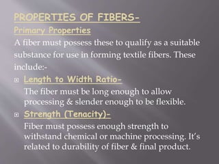 PROPERTIES OF FIBERS-
Primary Properties
A fiber must possess these to qualify as a suitable
substance for use in forming textile fibers. These
include:-
 Length to Width Ratio-
The fiber must be long enough to allow
processing & slender enough to be flexible.
 Strength (Tenacity)-
Fiber must possess enough strength to
withstand chemical or machine processing. It’s
related to durability of fiber & final product.
 