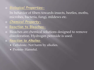  Biological Properties-
Its behavior of fibers towards insects, beetles, moths,
microbes, bacteria, fungi, mildews etc.
 Chemical Property-
 Reaction to Bleaches-
 Bleaches are chemical solutions designed to remove
discoloration. Hydrogen peroxide is used.
 Reaction to Alkalies-
 Cellulosic- Not harm by alkalies.
 Protein- Harmful.
 
